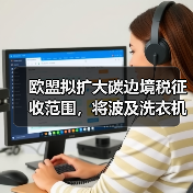 欧盟拟扩大碳边境税征收范围，将波及洗衣机等品类出口